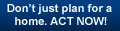 Don't just plan for a home. ACT NOW!